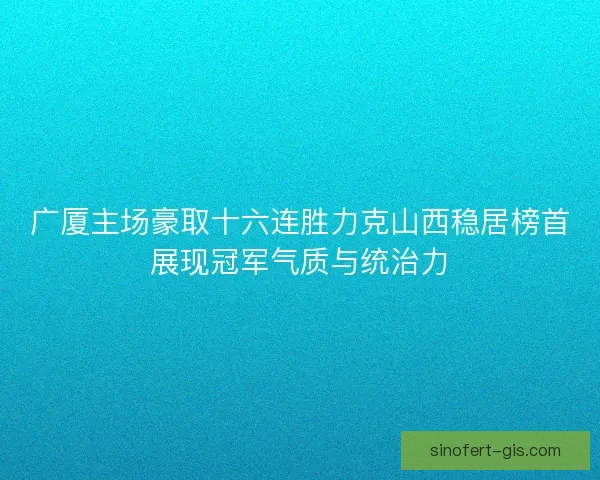 广厦主场豪取十六连胜力克山西稳居榜首展现冠军气质与统治力