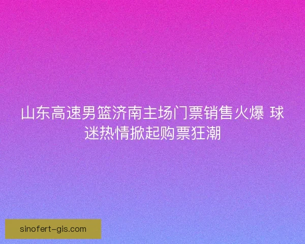 山东高速男篮济南主场门票销售火爆 球迷热情掀起购票狂潮