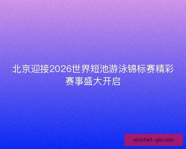 北京迎接2026世界短池游泳锦标赛精彩赛事盛大开启