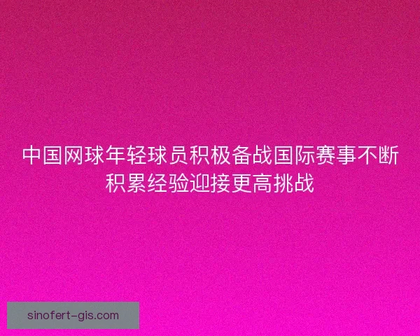 中国网球年轻球员积极备战国际赛事不断积累经验迎接更高挑战
